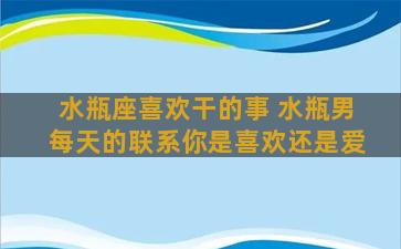 水瓶座喜欢干的事 水瓶男每天的联系你是喜欢还是爱